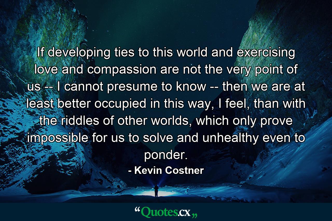 If developing ties to this world and exercising love and compassion are not the very point of us -- I cannot presume to know -- then we are at least better occupied in this way, I feel, than with the riddles of other worlds, which only prove impossible for us to solve and unhealthy even to ponder. - Quote by Kevin Costner