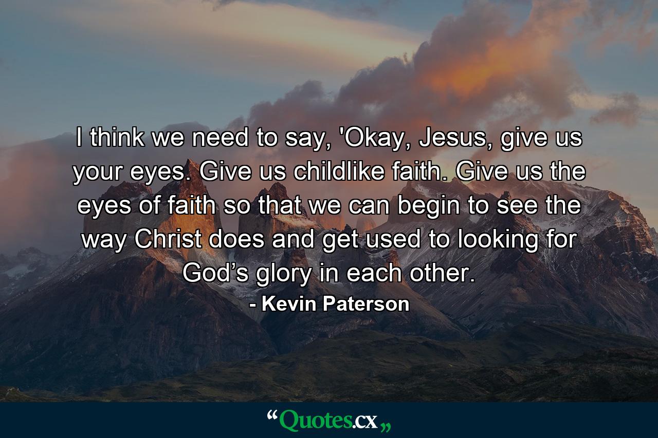 I think we need to say, 'Okay, Jesus, give us your eyes. Give us childlike faith. Give us the eyes of faith so that we can begin to see the way Christ does and get used to looking for God’s glory in each other. - Quote by Kevin Paterson