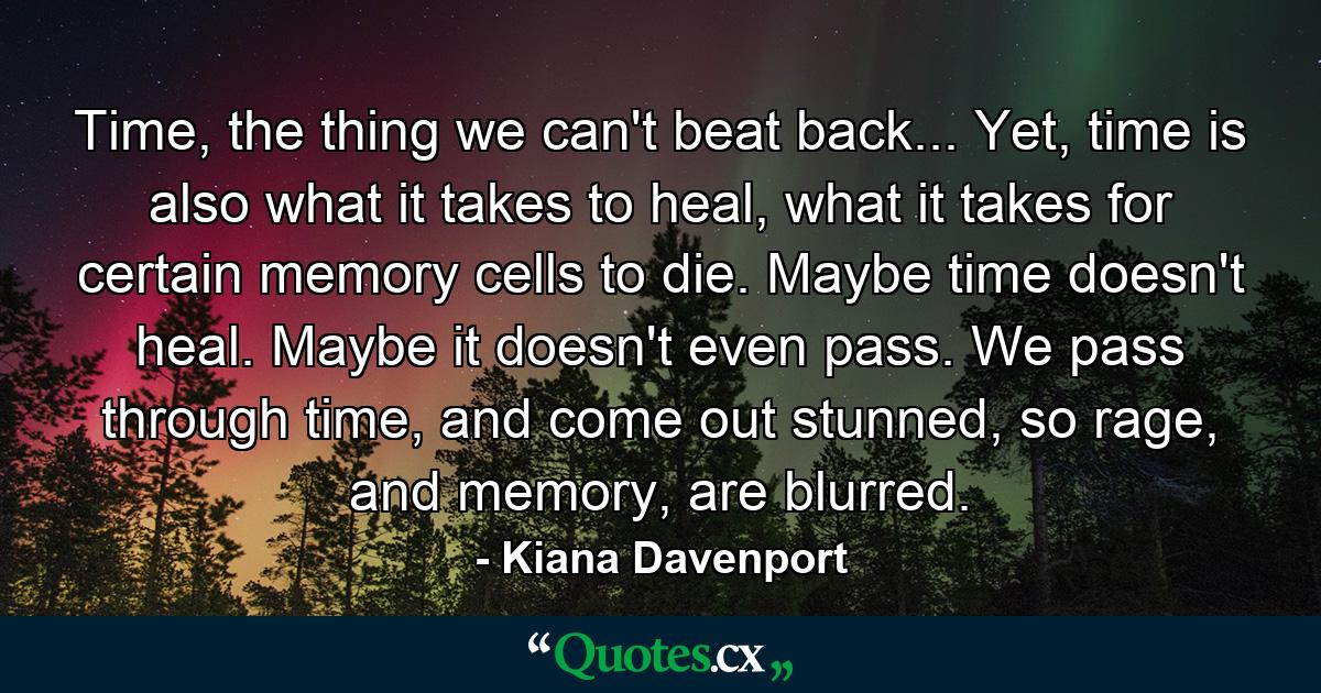 Time, the thing we can't beat back... Yet, time is also what it takes to heal, what it takes for certain memory cells to die. Maybe time doesn't heal. Maybe it doesn't even pass. We pass through time, and come out stunned, so rage, and memory, are blurred. - Quote by Kiana Davenport