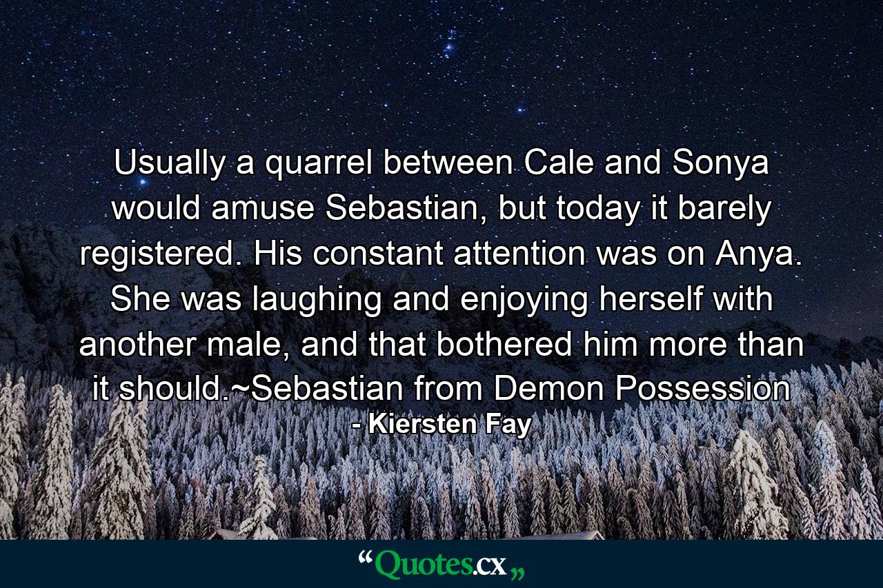 Usually a quarrel between Cale and Sonya would amuse Sebastian, but today it barely registered. His constant attention was on Anya. She was laughing and enjoying herself with another male, and that bothered him more than it should.~Sebastian from Demon Possession - Quote by Kiersten Fay