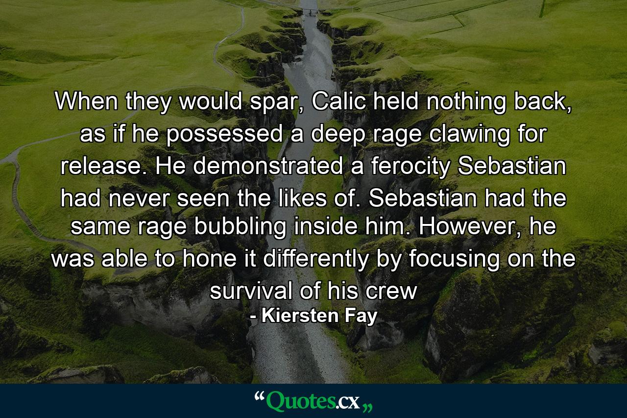 When they would spar, Calic held nothing back, as if he possessed a deep rage clawing for release. He demonstrated a ferocity Sebastian had never seen the likes of. Sebastian had the same rage bubbling inside him. However, he was able to hone it differently by focusing on the survival of his crew - Quote by Kiersten Fay