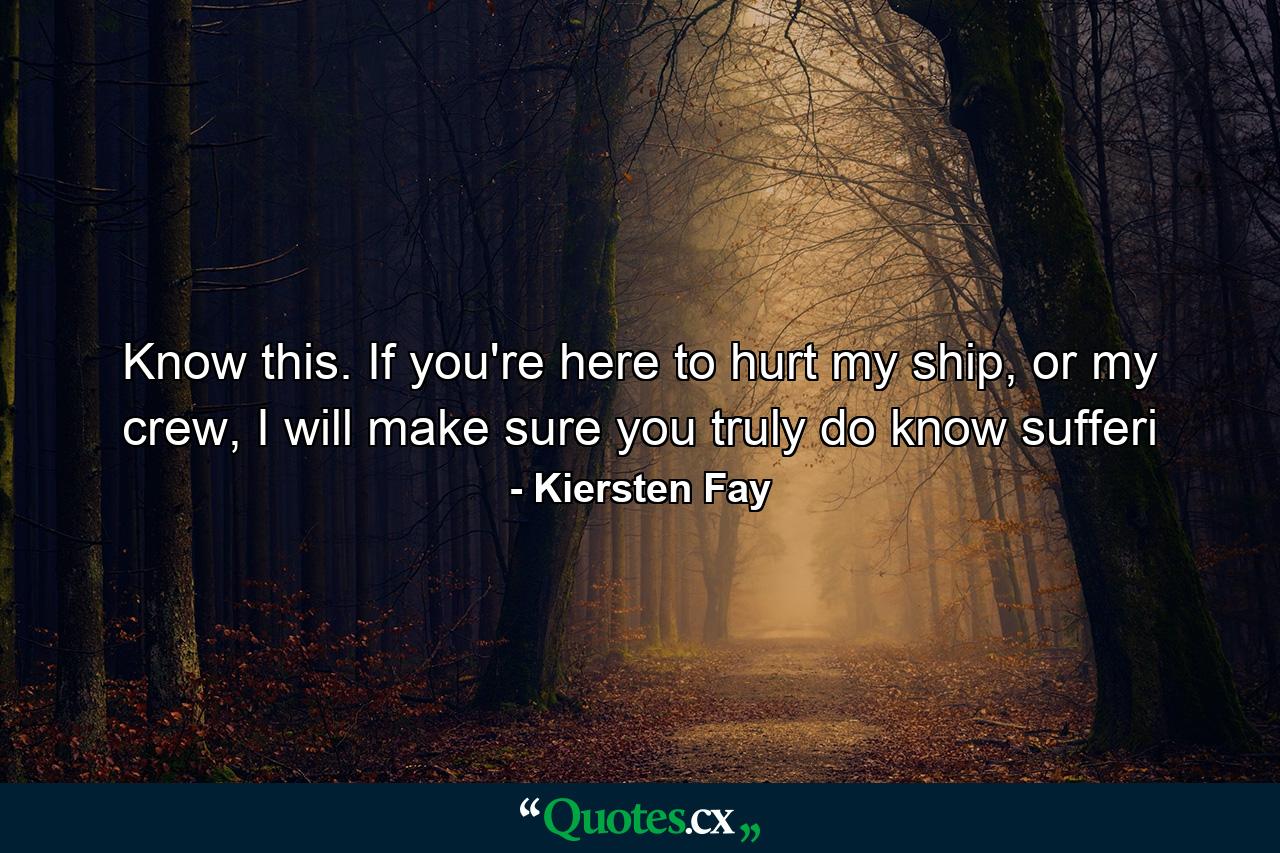 Know this. If you're here to hurt my ship, or my crew, I will make sure you truly do know sufferi - Quote by Kiersten Fay