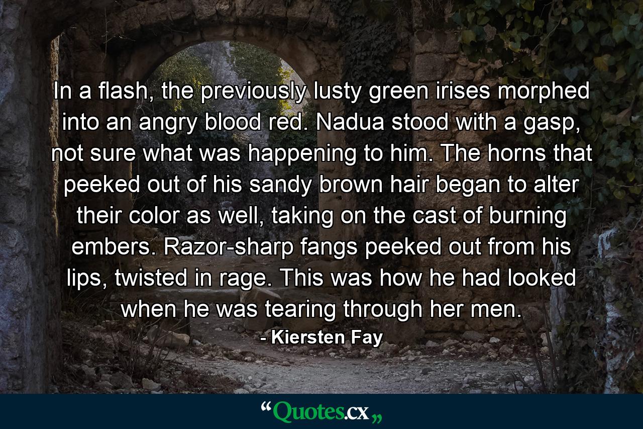 In a flash, the previously lusty green irises morphed into an angry blood red. Nadua stood with a gasp, not sure what was happening to him. The horns that peeked out of his sandy brown hair began to alter their color as well, taking on the cast of burning embers. Razor-sharp fangs peeked out from his lips, twisted in rage. This was how he had looked when he was tearing through her men. - Quote by Kiersten Fay