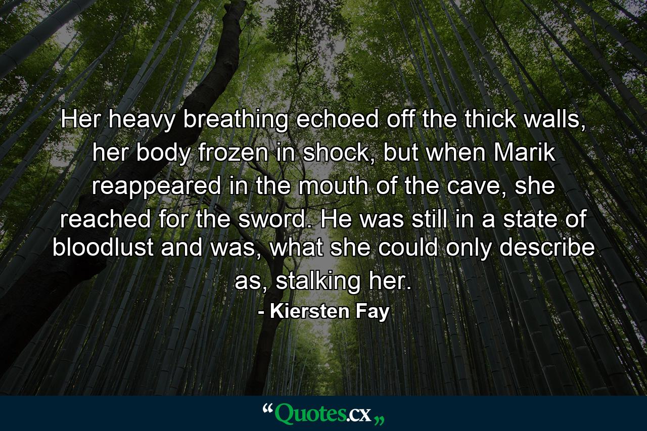 Her heavy breathing echoed off the thick walls, her body frozen in shock, but when Marik reappeared in the mouth of the cave, she reached for the sword. He was still in a state of bloodlust and was, what she could only describe as, stalking her. - Quote by Kiersten Fay