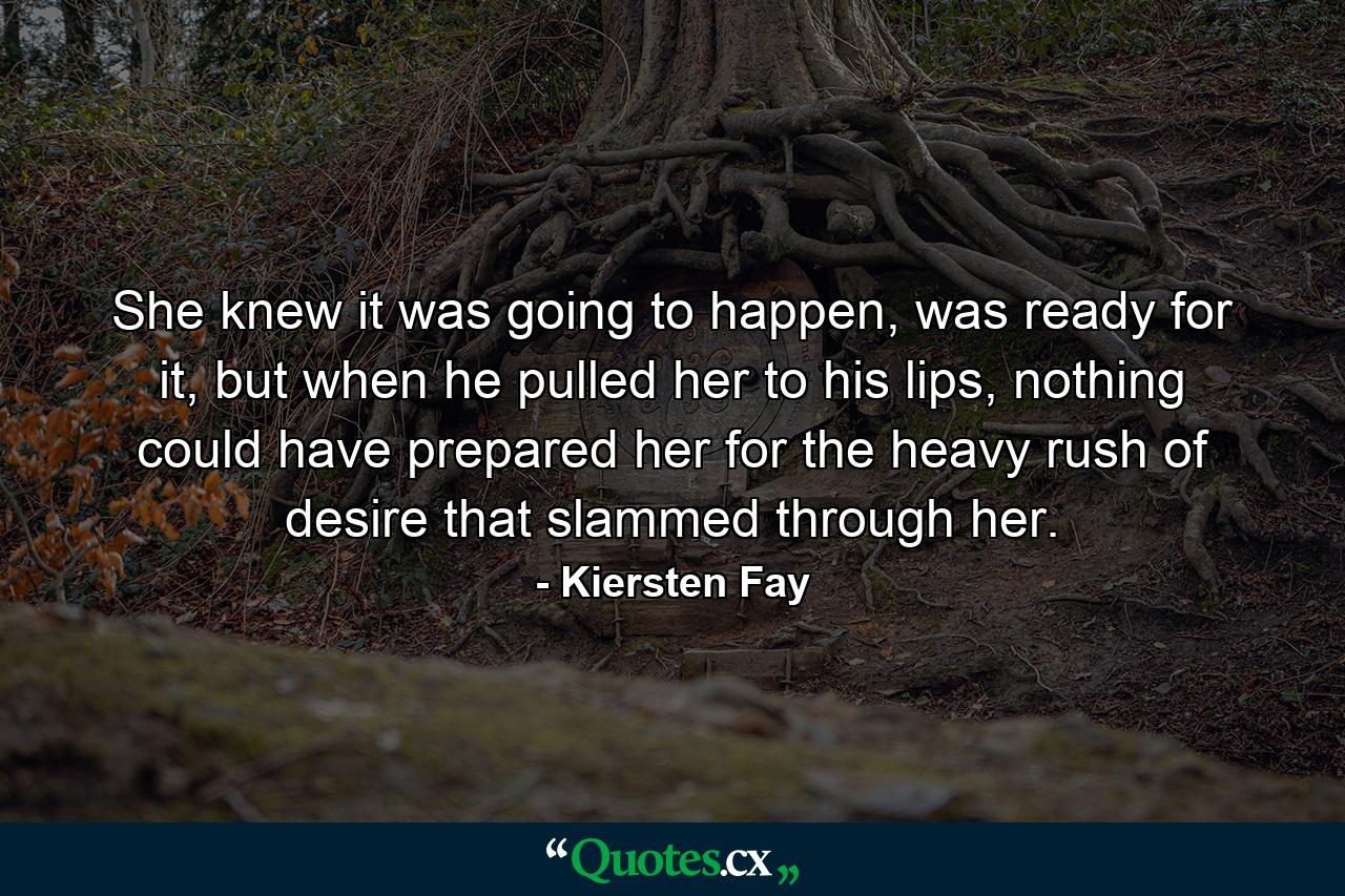 She knew it was going to happen, was ready for it, but when he pulled her to his lips, nothing could have prepared her for the heavy rush of desire that slammed through her. - Quote by Kiersten Fay