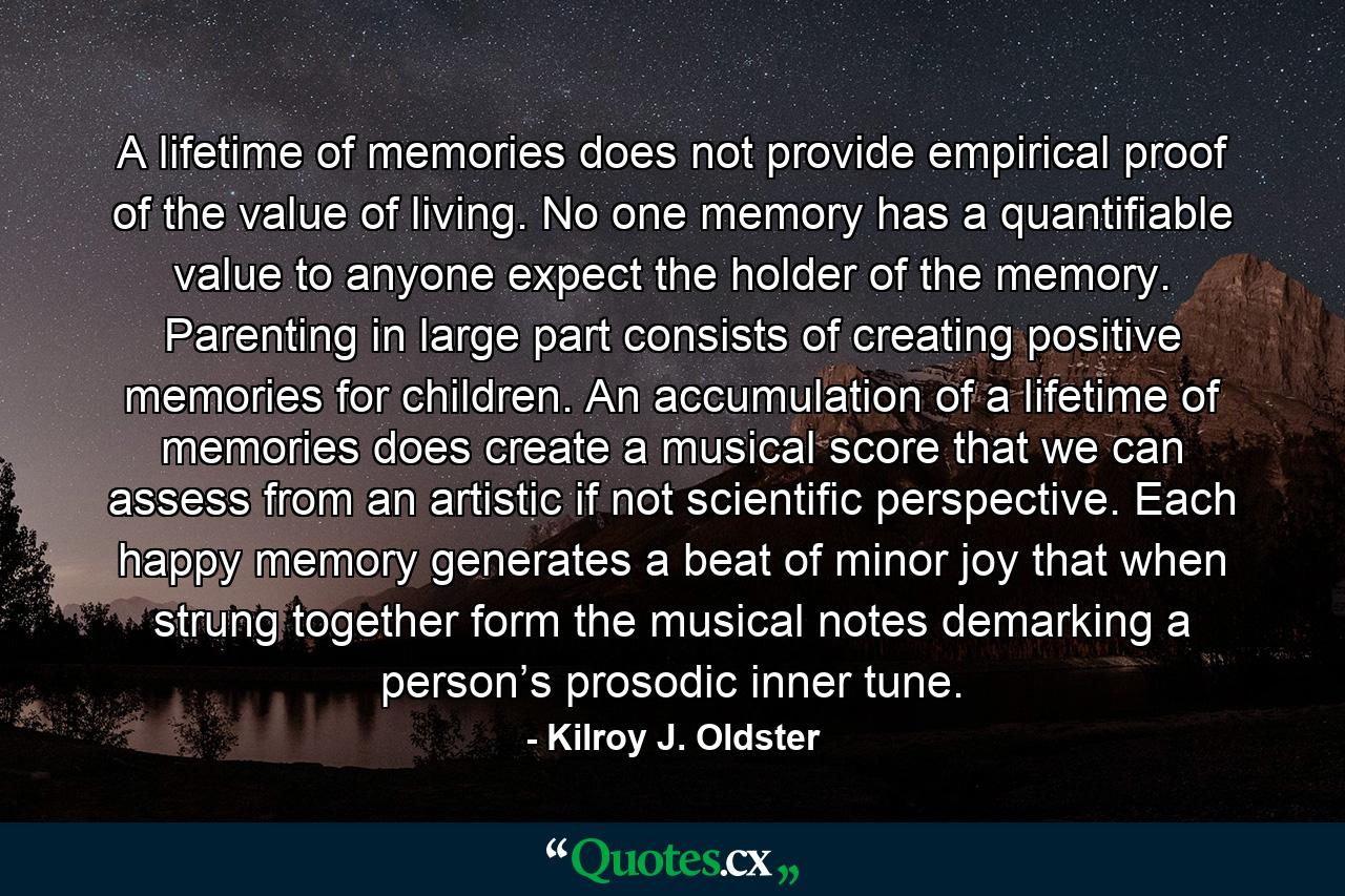 A lifetime of memories does not provide empirical proof of the value of living. No one memory has a quantifiable value to anyone expect the holder of the memory. Parenting in large part consists of creating positive memories for children. An accumulation of a lifetime of memories does create a musical score that we can assess from an artistic if not scientific perspective. Each happy memory generates a beat of minor joy that when strung together form the musical notes demarking a person’s prosodic inner tune. - Quote by Kilroy J. Oldster