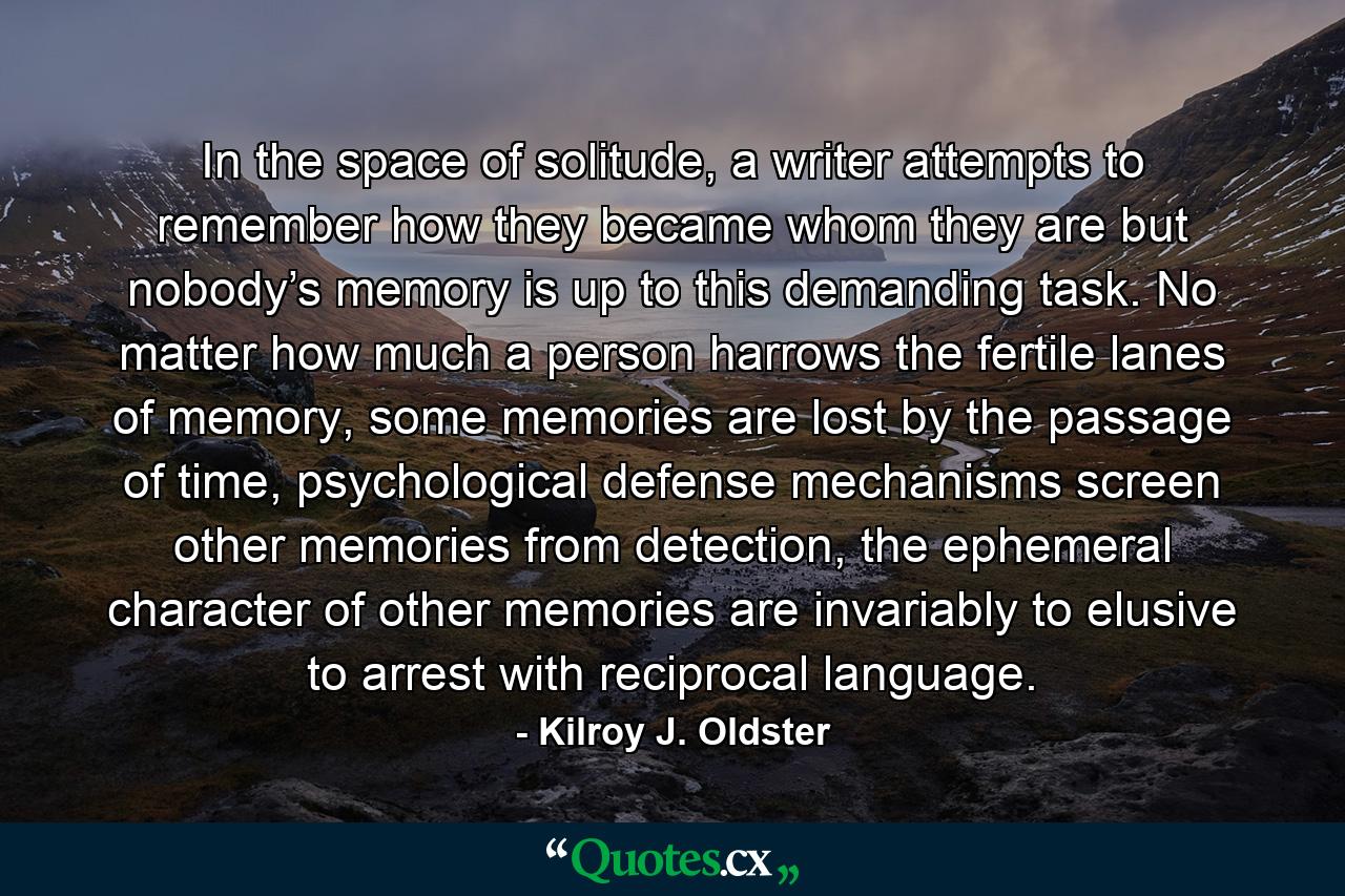 In the space of solitude, a writer attempts to remember how they became whom they are but nobody’s memory is up to this demanding task. No matter how much a person harrows the fertile lanes of memory, some memories are lost by the passage of time, psychological defense mechanisms screen other memories from detection, the ephemeral character of other memories are invariably to elusive to arrest with reciprocal language. - Quote by Kilroy J. Oldster