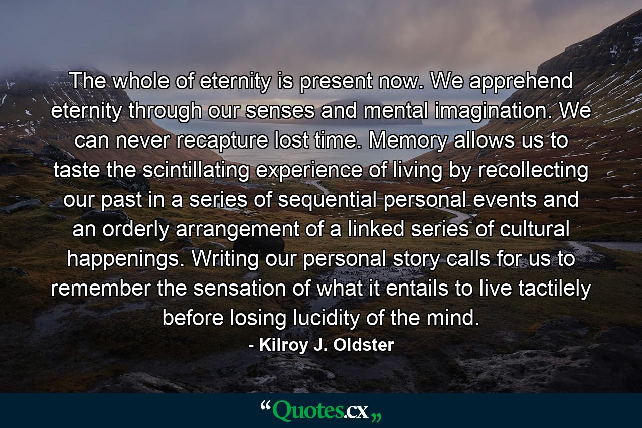 The whole of eternity is present now. We apprehend eternity through our senses and mental imagination. We can never recapture lost time. Memory allows us to taste the scintillating experience of living by recollecting our past in a series of sequential personal events and an orderly arrangement of a linked series of cultural happenings. Writing our personal story calls for us to remember the sensation of what it entails to live tactilely before losing lucidity of the mind. - Quote by Kilroy J. Oldster