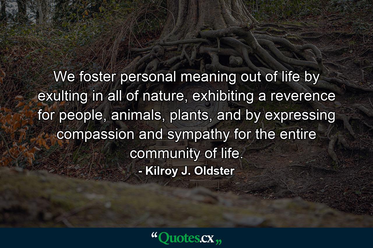 We foster personal meaning out of life by exulting in all of nature, exhibiting a reverence for people, animals, plants, and by expressing compassion and sympathy for the entire community of life. - Quote by Kilroy J. Oldster