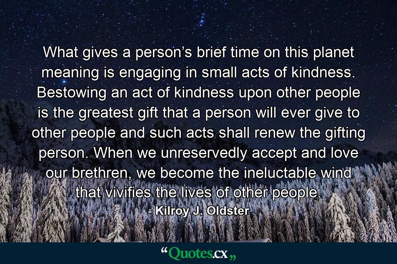 What gives a person’s brief time on this planet meaning is engaging in small acts of kindness. Bestowing an act of kindness upon other people is the greatest gift that a person will ever give to other people and such acts shall renew the gifting person. When we unreservedly accept and love our brethren, we become the ineluctable wind that vivifies the lives of other people. - Quote by Kilroy J. Oldster