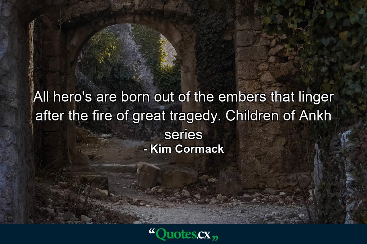 All hero's are born out of the embers that linger after the fire of great tragedy. Children of Ankh series - Quote by Kim Cormack