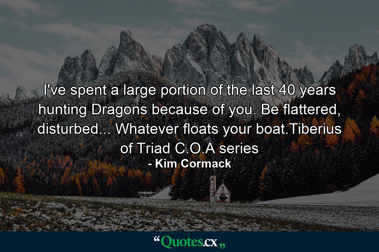 I've spent a large portion of the last 40 years hunting Dragons because of you. Be flattered, disturbed... Whatever floats your boat.Tiberius of Triad C.O.A series - Quote by Kim Cormack