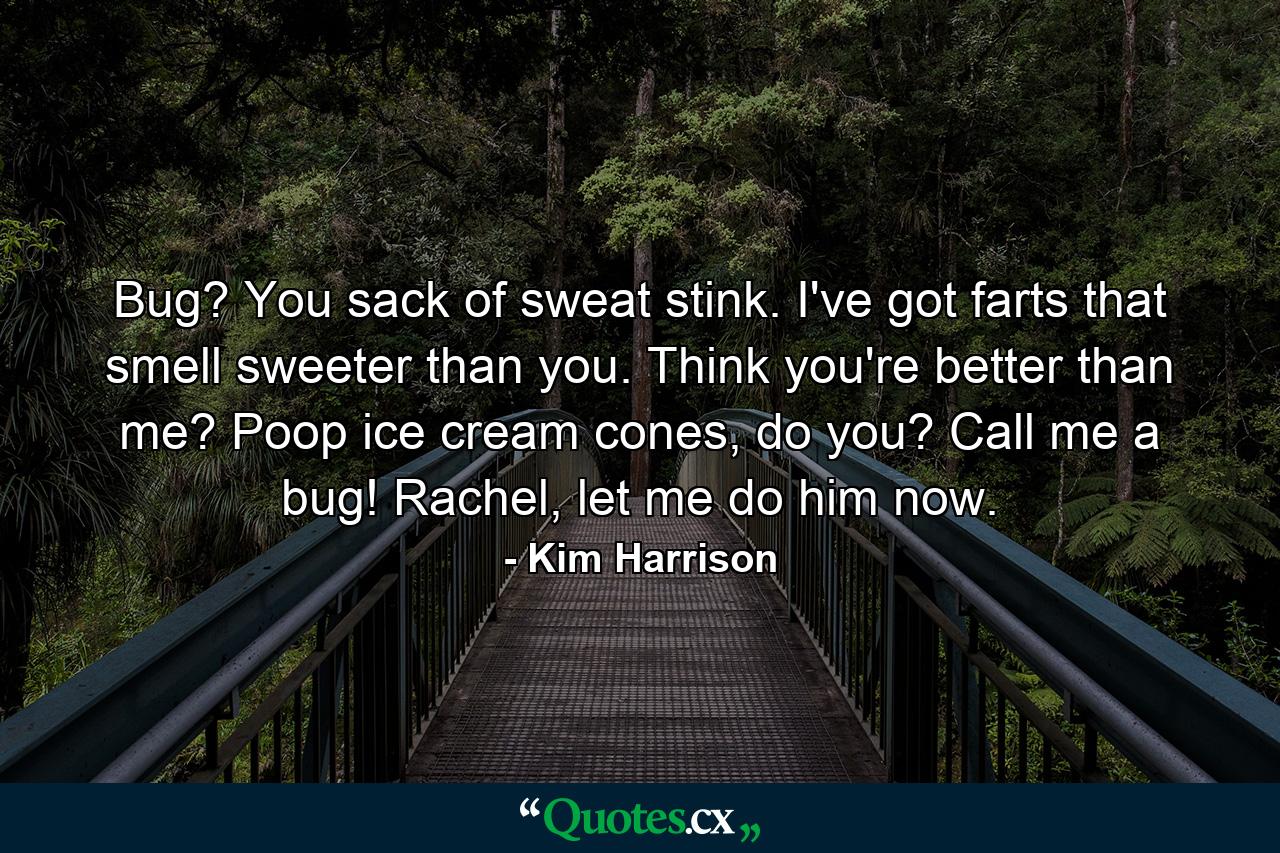 Bug? You sack of sweat stink. I've got farts that smell sweeter than you. Think you're better than me? Poop ice cream cones, do you? Call me a bug! Rachel, let me do him now. - Quote by Kim Harrison