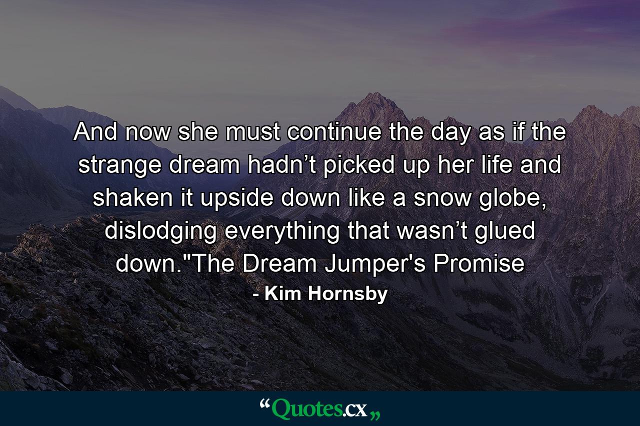 And now she must continue the day as if the strange dream hadn’t picked up her life and shaken it upside down like a snow globe, dislodging everything that wasn’t glued down.