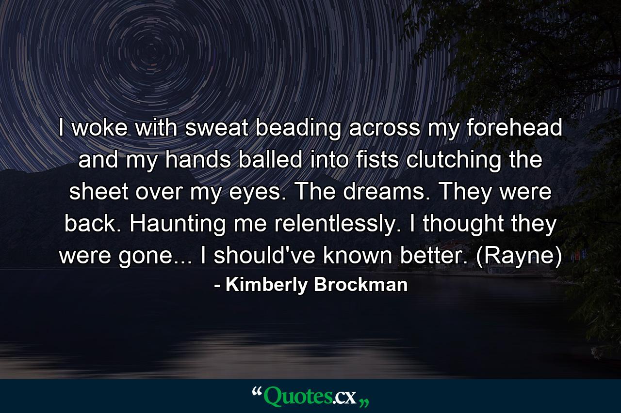 I woke with sweat beading across my forehead and my hands balled into fists clutching the sheet over my eyes. The dreams. They were back. Haunting me relentlessly. I thought they were gone... I should've known better. (Rayne) - Quote by Kimberly Brockman