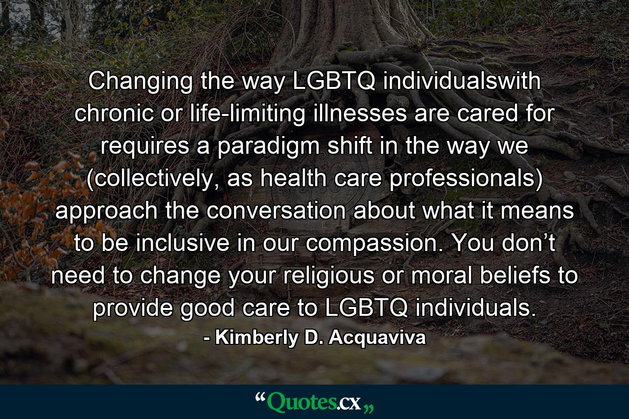 Changing the way LGBTQ individualswith chronic or life-limiting illnesses are cared for requires a paradigm shift in the way we (collectively, as health care professionals) approach the conversation about what it means to be inclusive in our compassion. You don’t need to change your religious or moral beliefs to provide good care to LGBTQ individuals. - Quote by Kimberly D. Acquaviva