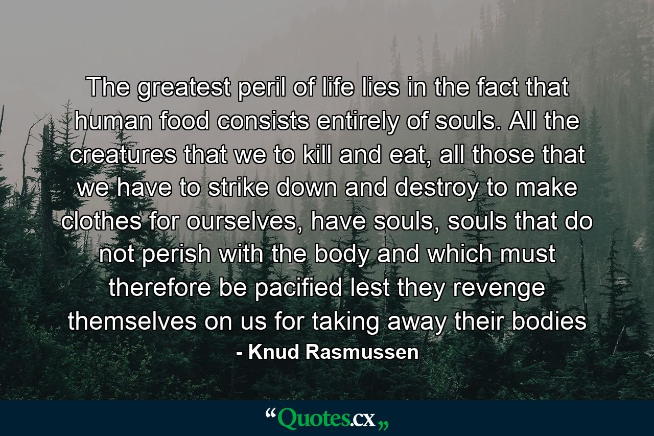 The greatest peril of life lies in the fact that human food consists entirely of souls. All the creatures that we to kill and eat, all those that we have to strike down and destroy to make clothes for ourselves, have souls, souls that do not perish with the body and which must therefore be pacified lest they revenge themselves on us for taking away their bodies - Quote by Knud Rasmussen