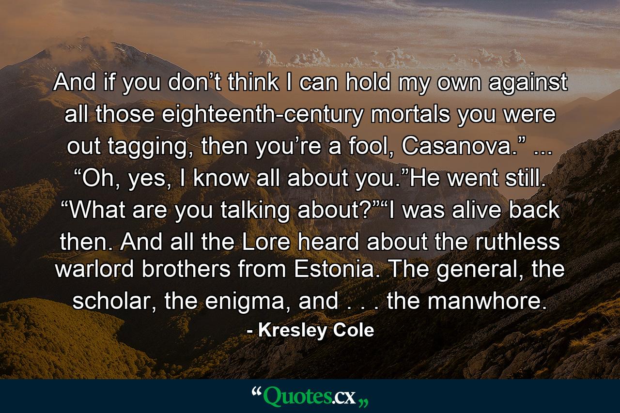 And if you don’t think I can hold my own against all those eighteenth-century mortals you were out tagging, then you’re a fool, Casanova.” ... “Oh, yes, I know all about you.”He went still. “What are you talking about?”“I was alive back then. And all the Lore heard about the ruthless warlord brothers from Estonia. The general, the scholar, the enigma, and . . . the manwhore. - Quote by Kresley Cole