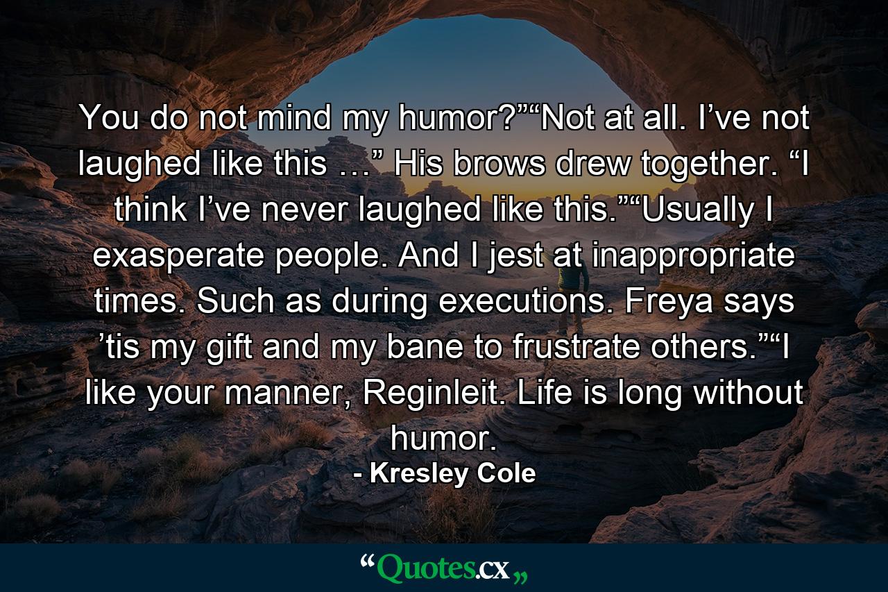 You do not mind my humor?”“Not at all. I’ve not laughed like this …” His brows drew together. “I think I’ve never laughed like this.”“Usually I exasperate people. And I jest at inappropriate times. Such as during executions. Freya says ’tis my gift and my bane to frustrate others.”“I like your manner, Reginleit. Life is long without humor. - Quote by Kresley Cole