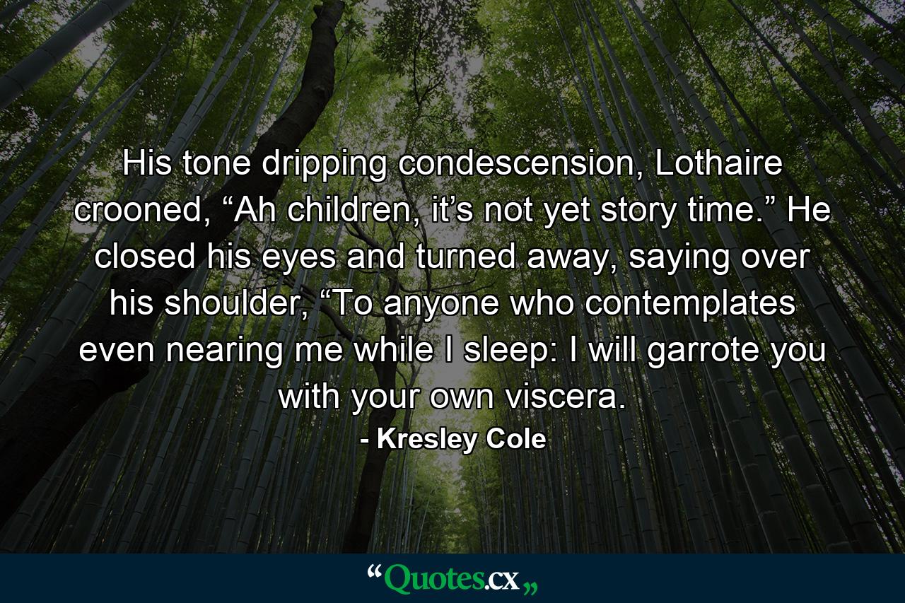 His tone dripping condescension, Lothaire crooned, “Ah children, it’s not yet story time.” He closed his eyes and turned away, saying over his shoulder, “To anyone who contemplates even nearing me while I sleep: I will garrote you with your own viscera. - Quote by Kresley Cole