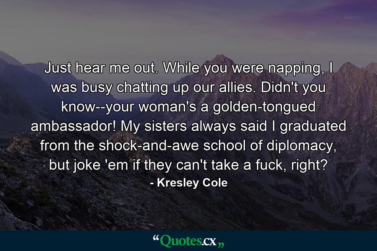 Just hear me out. While you were napping, I was busy chatting up our allies. Didn't you know--your woman's a golden-tongued ambassador! My sisters always said I graduated from the shock-and-awe school of diplomacy, but joke 'em if they can't take a fuck, right? - Quote by Kresley Cole