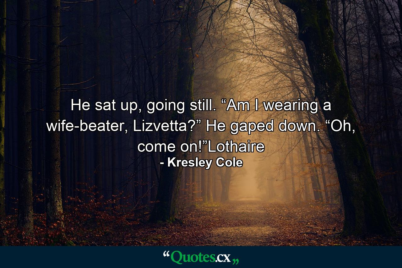 He sat up, going still. “Am I wearing a wife-beater, Lizvetta?” He gaped down. “Oh, come on!”Lothaire - Quote by Kresley Cole