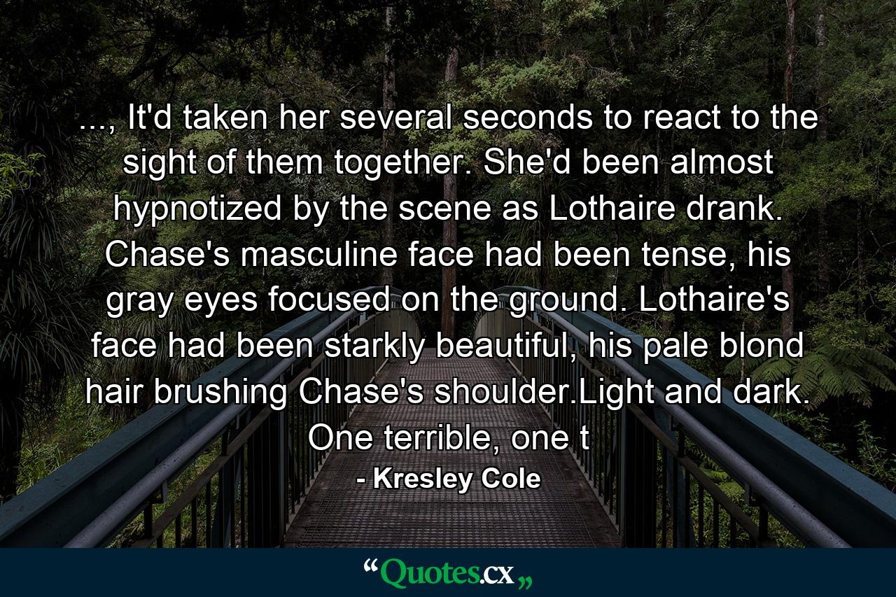 ..., It'd taken her several seconds to react to the sight of them together. She'd been almost hypnotized by the scene as Lothaire drank. Chase's masculine face had been tense, his gray eyes focused on the ground. Lothaire's face had been starkly beautiful, his pale blond hair brushing Chase's shoulder.Light and dark. One terrible, one t - Quote by Kresley Cole