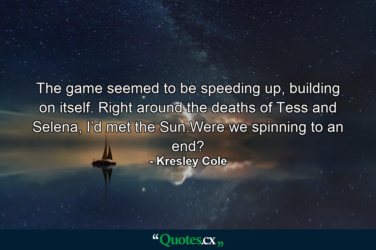 The game seemed to be speeding up, building on itself. Right around the deaths of Tess and Selena, I’d met the Sun.Were we spinning to an end? - Quote by Kresley Cole