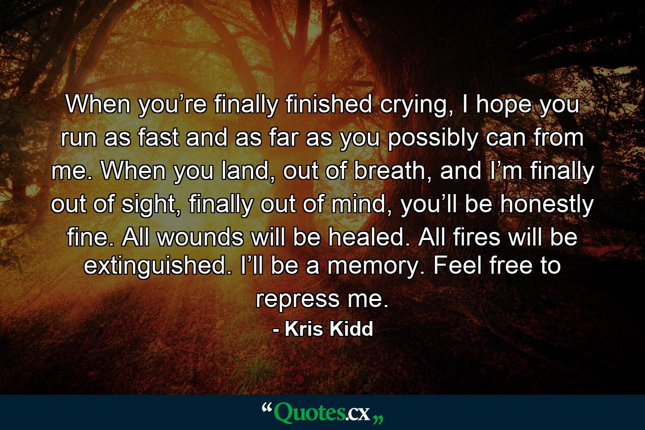 When you’re finally finished crying, I hope you run as fast and as far as you possibly can from me. When you land, out of breath, and I’m finally out of sight, finally out of mind, you’ll be honestly fine. All wounds will be healed. All fires will be extinguished. I’ll be a memory. Feel free to repress me. - Quote by Kris Kidd