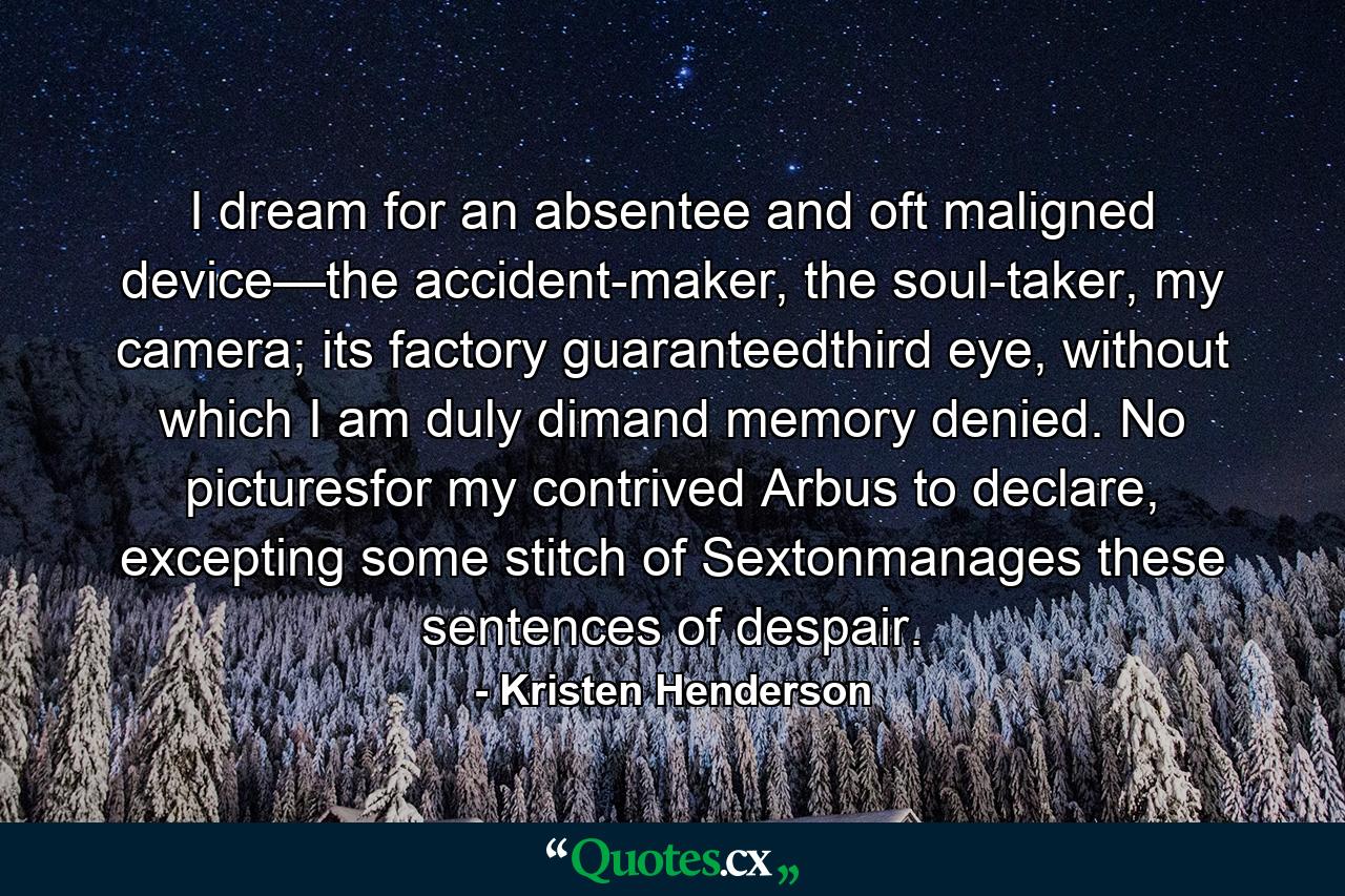 I dream for an absentee and oft maligned device—the accident-maker, the soul-taker, my camera; its factory guaranteedthird eye, without which I am duly dimand memory denied. No picturesfor my contrived Arbus to declare, excepting some stitch of Sextonmanages these sentences of despair. - Quote by Kristen Henderson