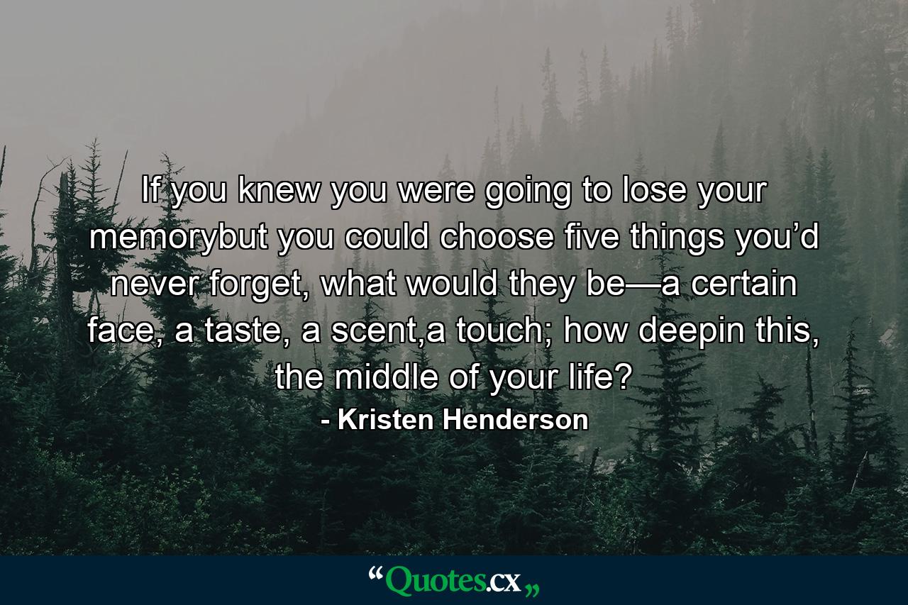 If you knew you were going to lose your memorybut you could choose five things you’d never forget, what would they be—a certain face, a taste, a scent,a touch; how deepin this, the middle of your life? - Quote by Kristen Henderson