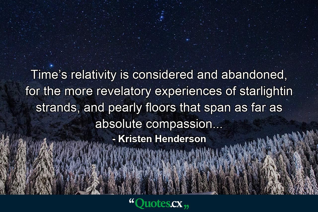 Time’s relativity is considered and abandoned, for the more revelatory experiences of starlightin strands, and pearly floors that span as far as absolute compassion... - Quote by Kristen Henderson