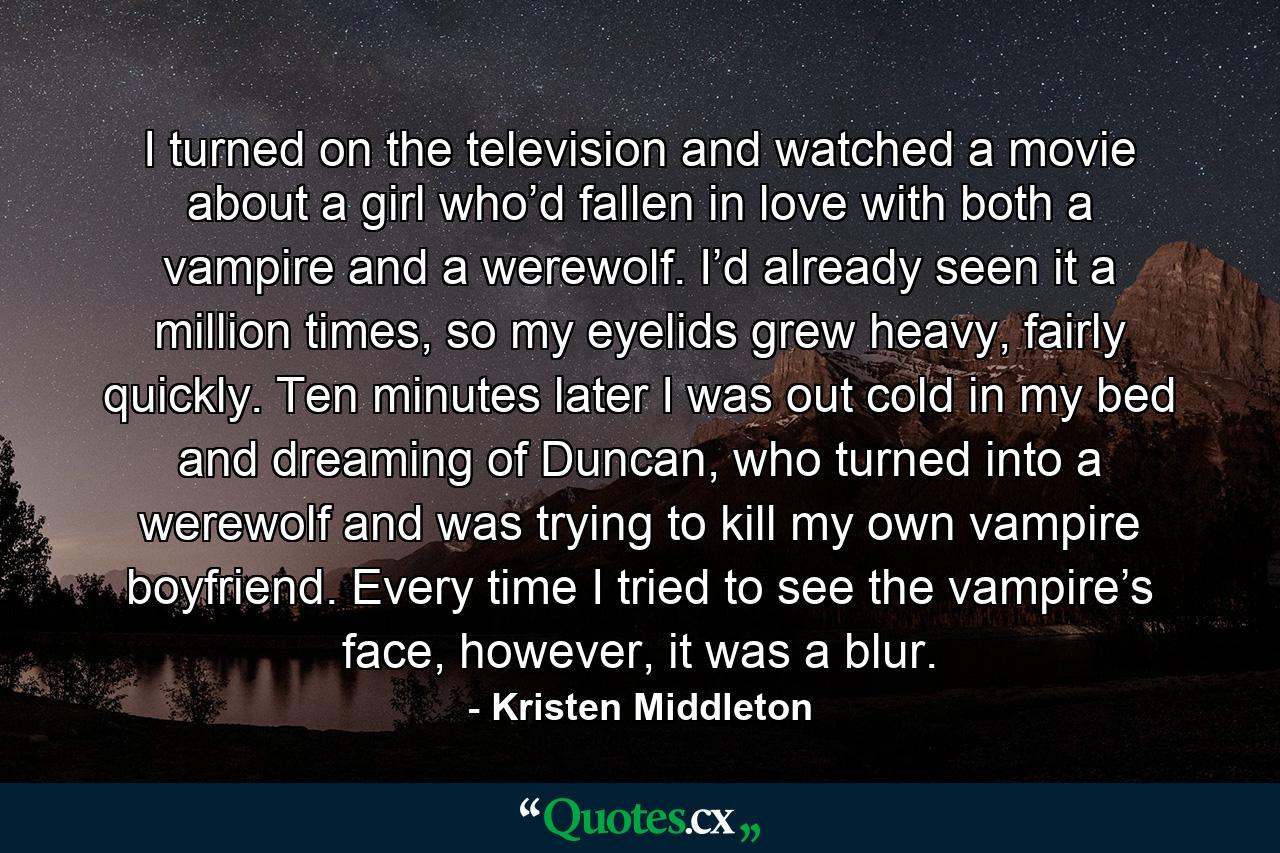 I turned on the television and watched a movie about a girl who’d fallen in love with both a vampire and a werewolf. I’d already seen it a million times, so my eyelids grew heavy, fairly quickly. Ten minutes later I was out cold in my bed and dreaming of Duncan, who turned into a werewolf and was trying to kill my own vampire boyfriend. Every time I tried to see the vampire’s face, however, it was a blur. - Quote by Kristen Middleton