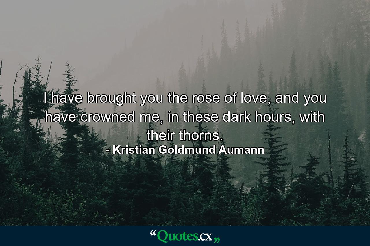 I have brought you the rose of love, and you have crowned me, in these dark hours, with their thorns. - Quote by Kristian Goldmund Aumann