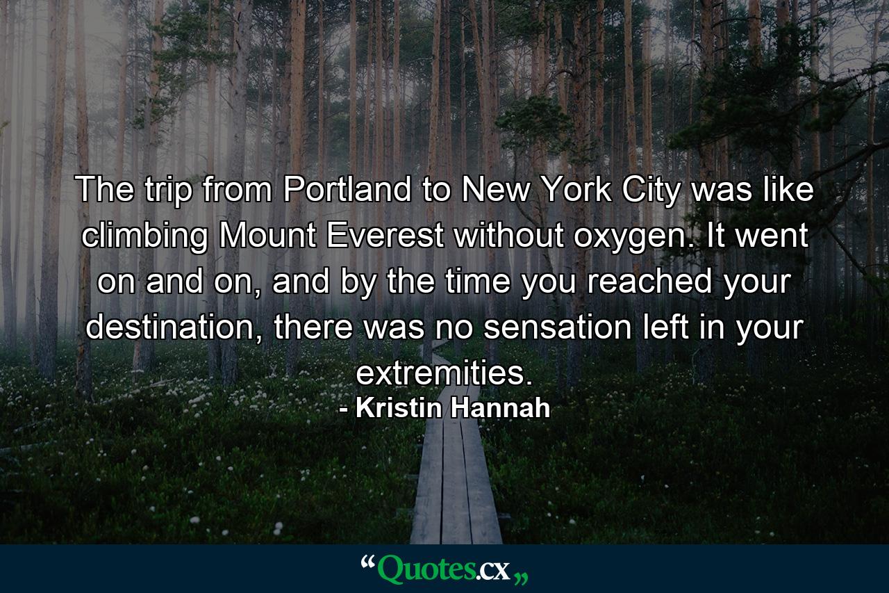 The trip from Portland to New York City was like climbing Mount Everest without oxygen. It went on and on, and by the time you reached your destination, there was no sensation left in your extremities. - Quote by Kristin Hannah