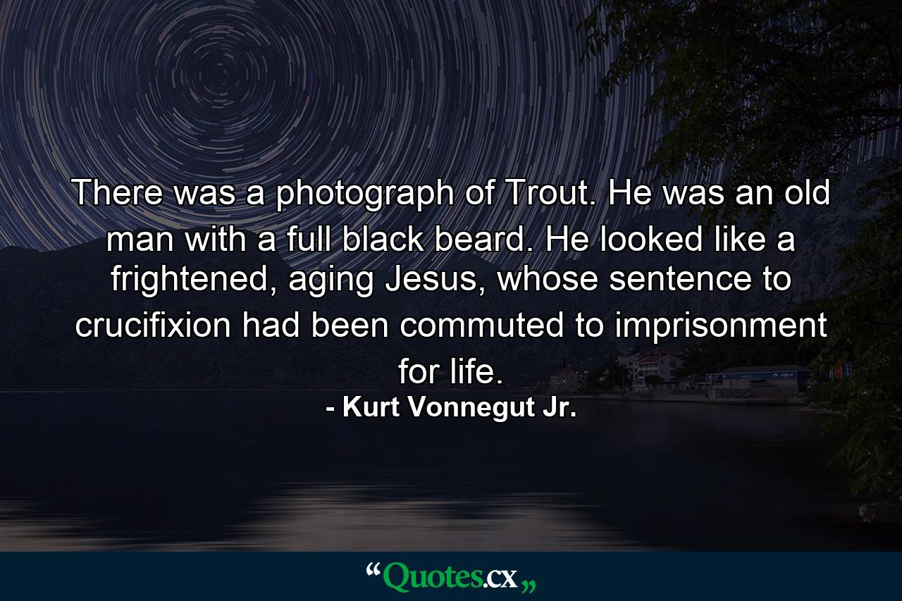 There was a photograph of Trout. He was an old man with a full black beard. He looked like a frightened, aging Jesus, whose sentence to crucifixion had been commuted to imprisonment for life. - Quote by Kurt Vonnegut Jr.