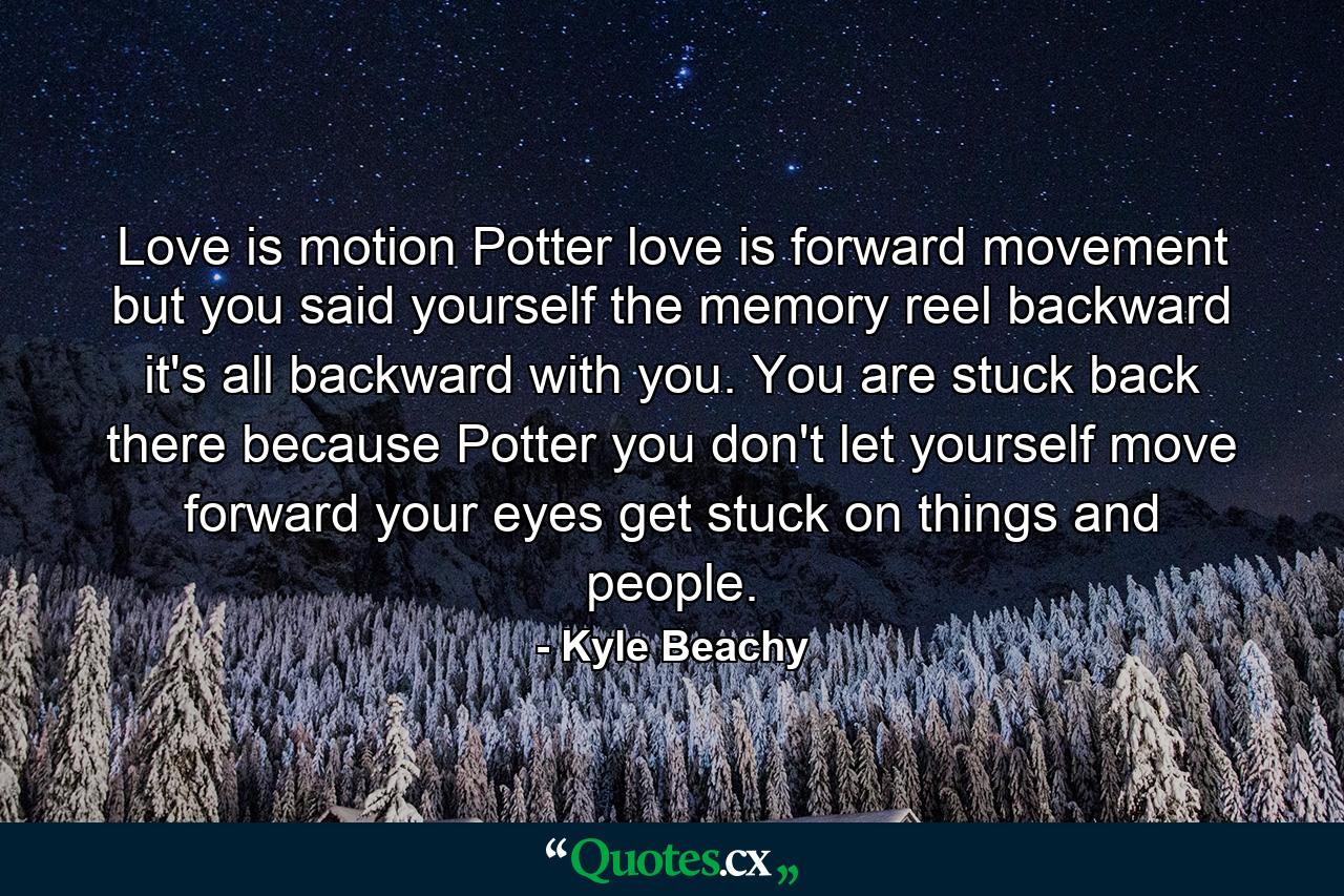 Love is motion Potter love is forward movement but you said yourself the memory reel backward it's all backward with you. You are stuck back there because Potter you don't let yourself move forward your eyes get stuck on things and people. - Quote by Kyle Beachy