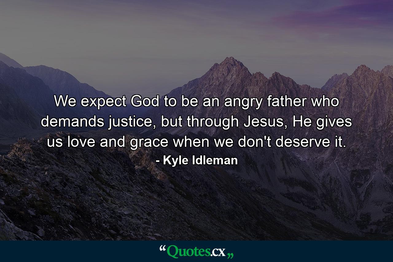 We expect God to be an angry father who demands justice, but through Jesus, He gives us love and grace when we don't deserve it. - Quote by Kyle Idleman