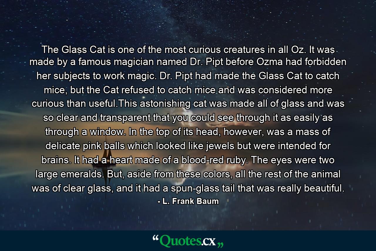 The Glass Cat is one of the most curious creatures in all Oz. It was made by a famous magician named Dr. Pipt before Ozma had forbidden her subjects to work magic. Dr. Pipt had made the Glass Cat to catch mice, but the Cat refused to catch mice and was considered more curious than useful.This astonishing cat was made all of glass and was so clear and transparent that you could see through it as easily as through a window. In the top of its head, however, was a mass of delicate pink balls which looked like jewels but were intended for brains. It had a heart made of a blood-red ruby. The eyes were two large emeralds. But, aside from these colors, all the rest of the animal was of clear glass, and it had a spun-glass tail that was really beautiful. - Quote by L. Frank Baum