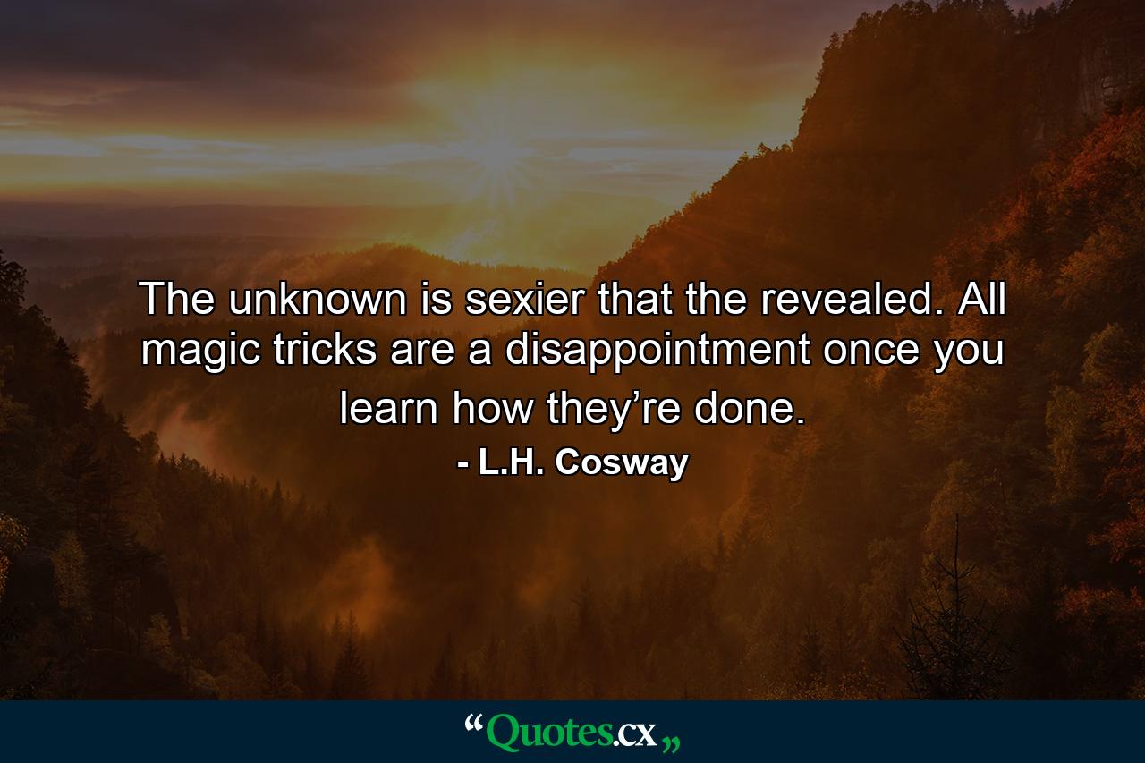 The unknown is sexier that the revealed. All magic tricks are a disappointment once you learn how they’re done. - Quote by L.H. Cosway