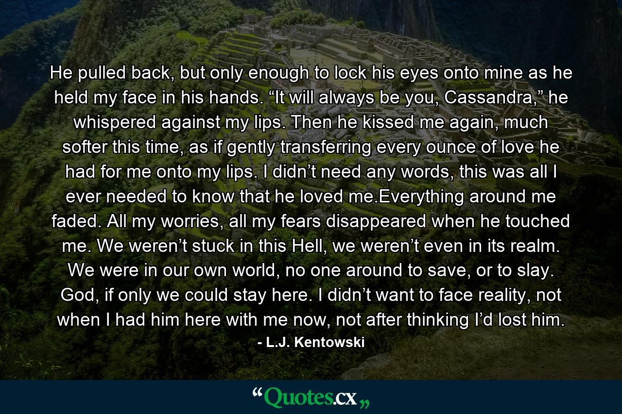He pulled back, but only enough to lock his eyes onto mine as he held my face in his hands. “It will always be you, Cassandra,” he whispered against my lips. Then he kissed me again, much softer this time, as if gently transferring every ounce of love he had for me onto my lips. I didn’t need any words, this was all I ever needed to know that he loved me.Everything around me faded. All my worries, all my fears disappeared when he touched me. We weren’t stuck in this Hell, we weren’t even in its realm. We were in our own world, no one around to save, or to slay. God, if only we could stay here. I didn’t want to face reality, not when I had him here with me now, not after thinking I’d lost him. - Quote by L.J. Kentowski