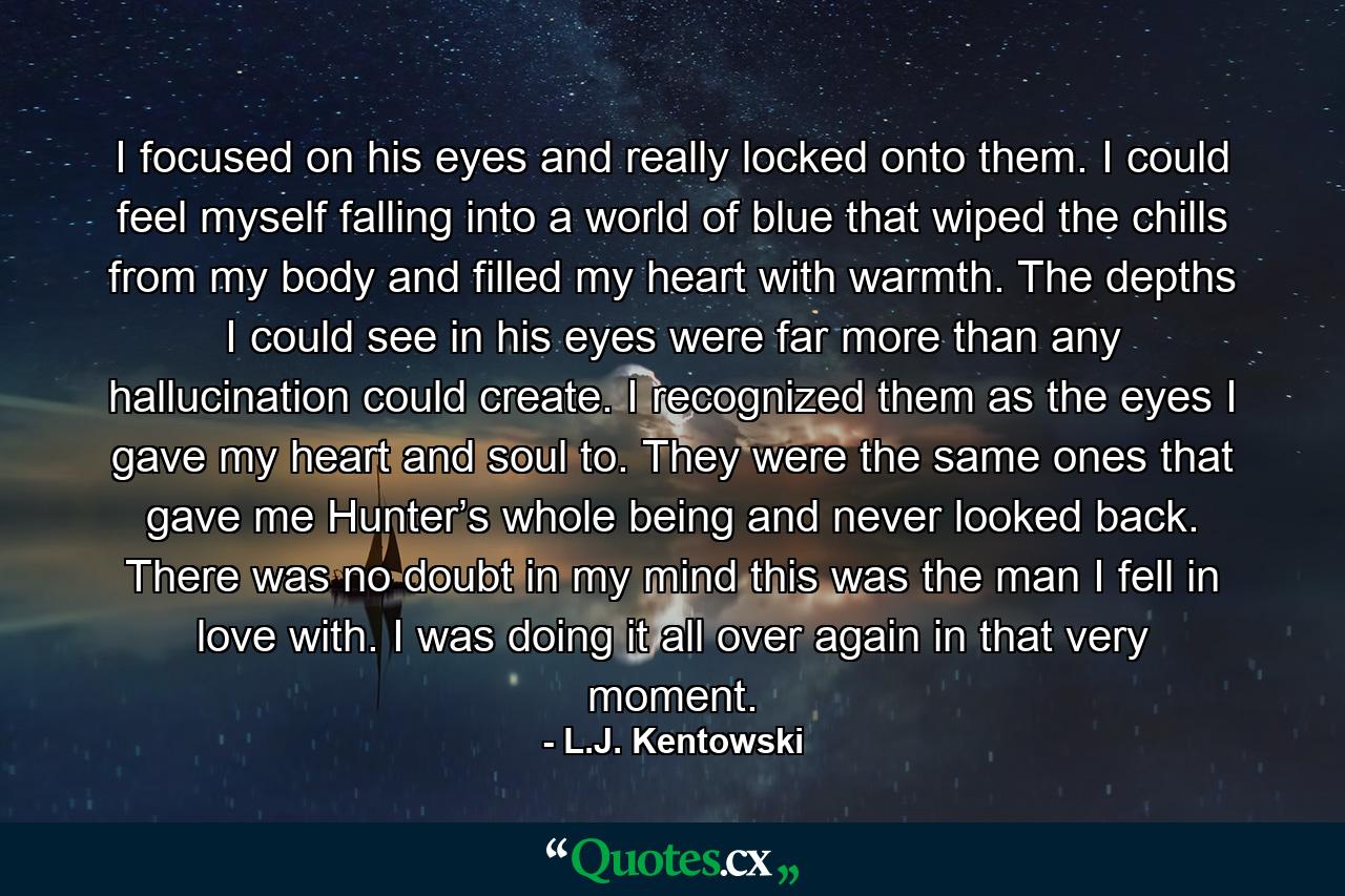 I focused on his eyes and really locked onto them. I could feel myself falling into a world of blue that wiped the chills from my body and filled my heart with warmth. The depths I could see in his eyes were far more than any hallucination could create. I recognized them as the eyes I gave my heart and soul to. They were the same ones that gave me Hunter’s whole being and never looked back. There was no doubt in my mind this was the man I fell in love with. I was doing it all over again in that very moment. - Quote by L.J. Kentowski