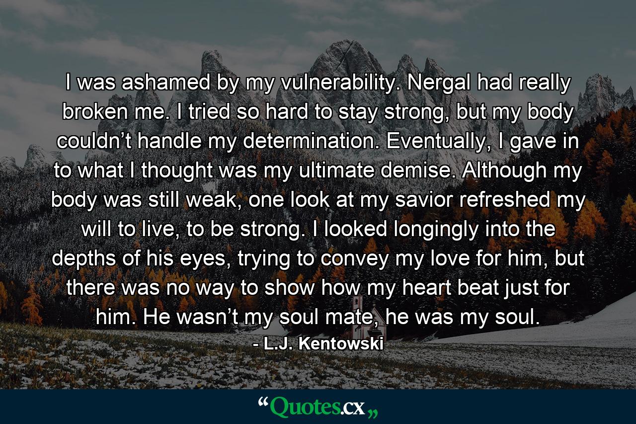 I was ashamed by my vulnerability. Nergal had really broken me. I tried so hard to stay strong, but my body couldn’t handle my determination. Eventually, I gave in to what I thought was my ultimate demise. Although my body was still weak, one look at my savior refreshed my will to live, to be strong. I looked longingly into the depths of his eyes, trying to convey my love for him, but there was no way to show how my heart beat just for him. He wasn’t my soul mate, he was my soul. - Quote by L.J. Kentowski