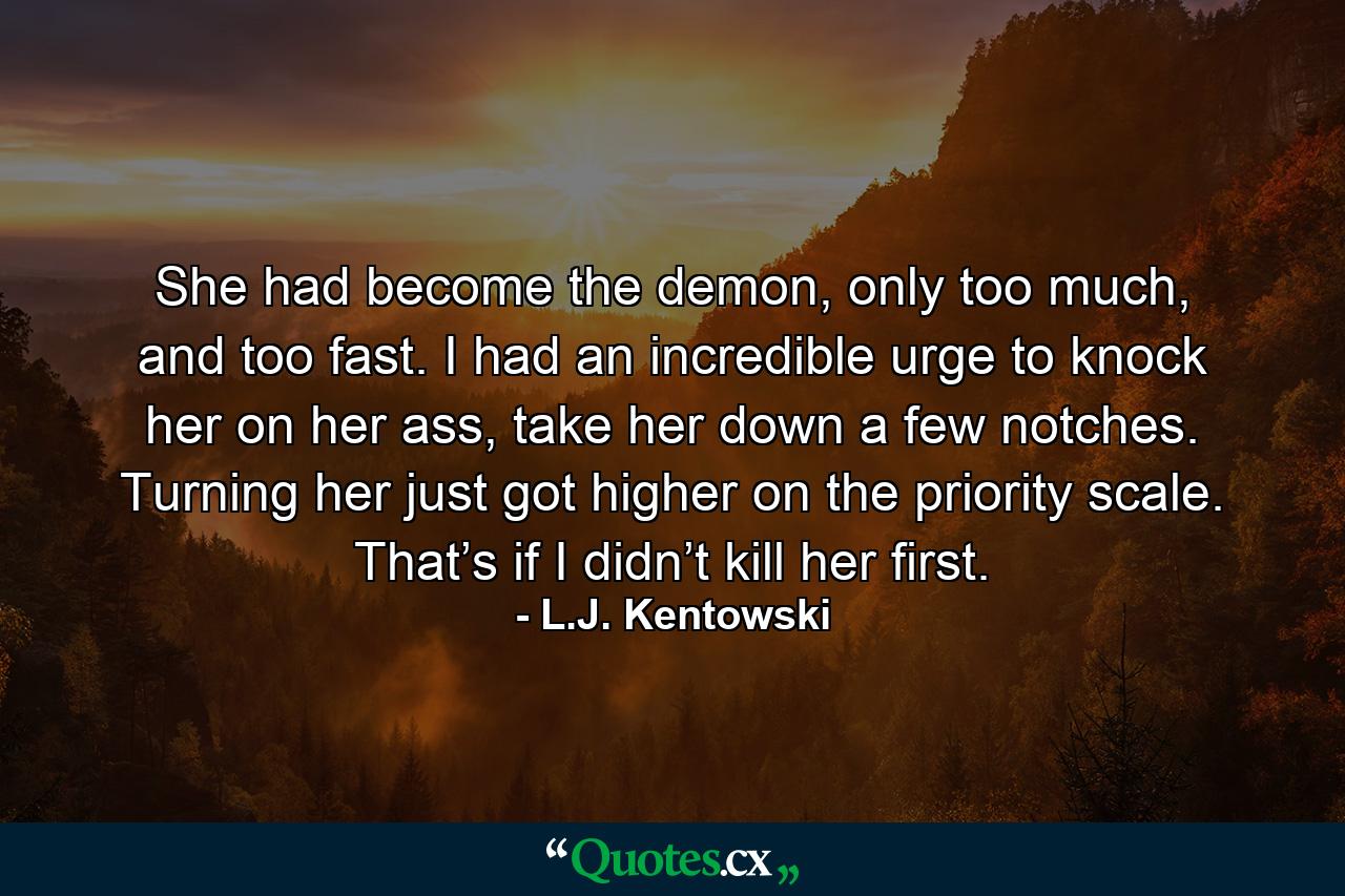 She had become the demon, only too much, and too fast. I had an incredible urge to knock her on her ass, take her down a few notches. Turning her just got higher on the priority scale. That’s if I didn’t kill her first. - Quote by L.J. Kentowski