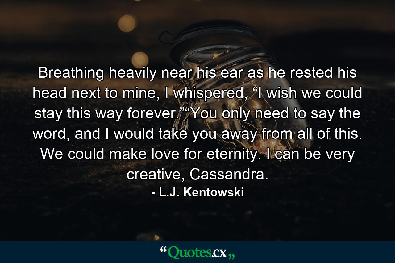 Breathing heavily near his ear as he rested his head next to mine, I whispered, “I wish we could stay this way forever.”“You only need to say the word, and I would take you away from all of this. We could make love for eternity. I can be very creative, Cassandra. - Quote by L.J. Kentowski