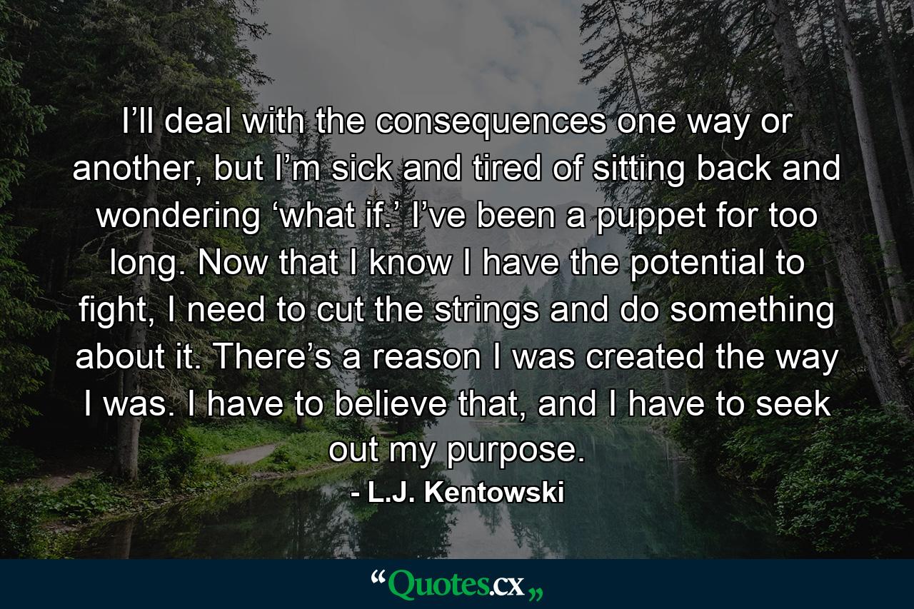 I’ll deal with the consequences one way or another, but I’m sick and tired of sitting back and wondering ‘what if.’ I’ve been a puppet for too long. Now that I know I have the potential to fight, I need to cut the strings and do something about it. There’s a reason I was created the way I was. I have to believe that, and I have to seek out my purpose. - Quote by L.J. Kentowski