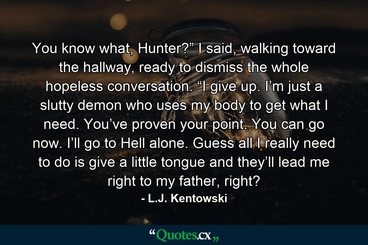 You know what, Hunter?” I said, walking toward the hallway, ready to dismiss the whole hopeless conversation. “I give up. I’m just a slutty demon who uses my body to get what I need. You’ve proven your point. You can go now. I’ll go to Hell alone. Guess all I really need to do is give a little tongue and they’ll lead me right to my father, right? - Quote by L.J. Kentowski