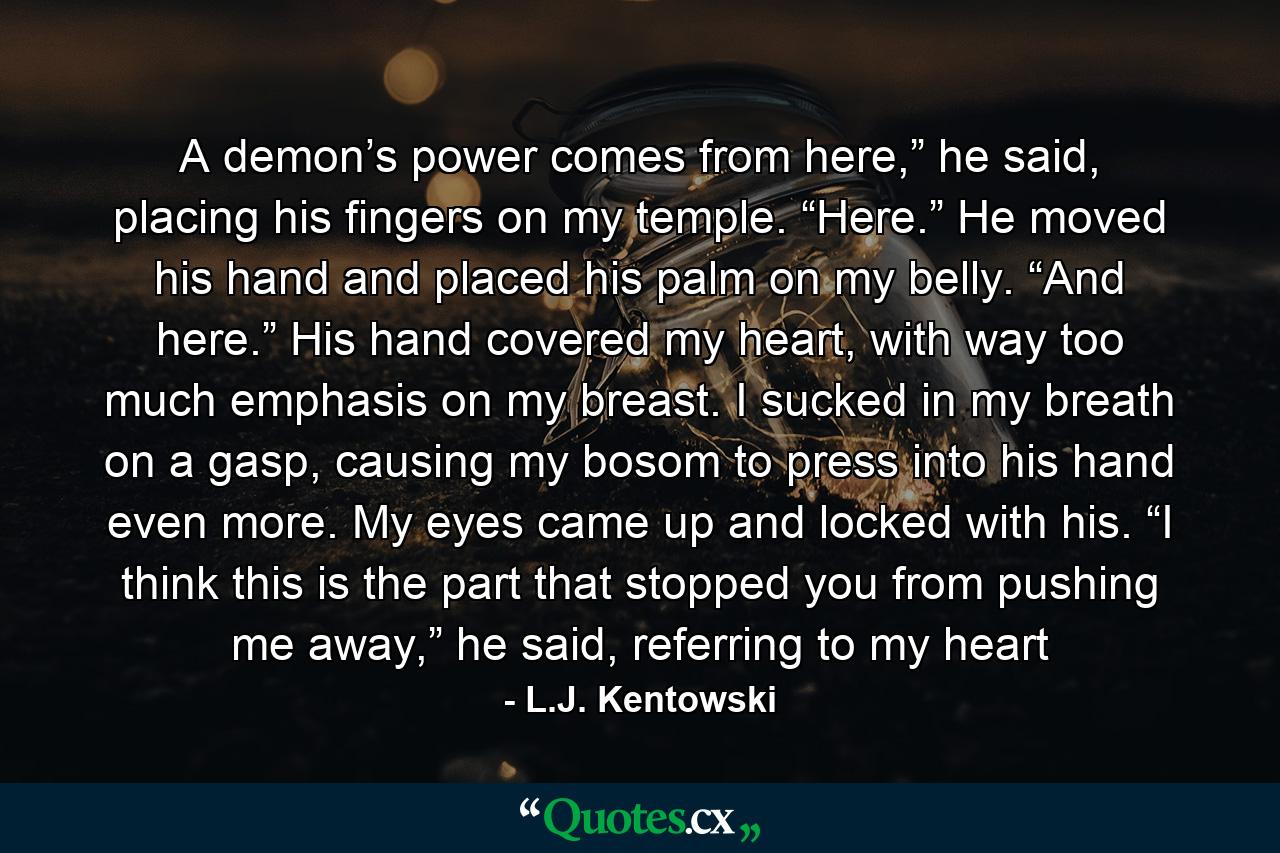 A demon’s power comes from here,” he said, placing his fingers on my temple. “Here.” He moved his hand and placed his palm on my belly. “And here.” His hand covered my heart, with way too much emphasis on my breast. I sucked in my breath on a gasp, causing my bosom to press into his hand even more. My eyes came up and locked with his. “I think this is the part that stopped you from pushing me away,” he said, referring to my heart - Quote by L.J. Kentowski