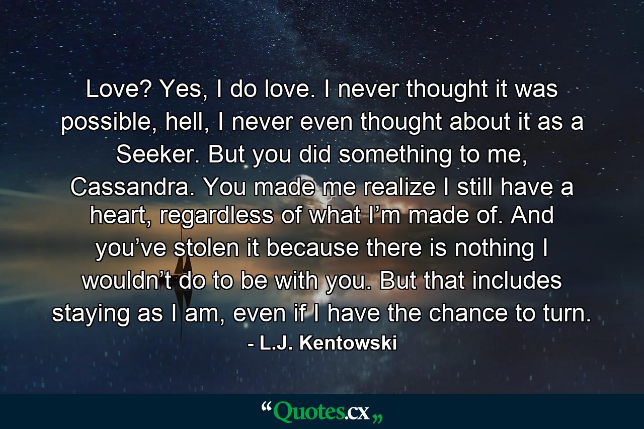 Love? Yes, I do love. I never thought it was possible, hell, I never even thought about it as a Seeker. But you did something to me, Cassandra. You made me realize I still have a heart, regardless of what I’m made of. And you’ve stolen it because there is nothing I wouldn’t do to be with you. But that includes staying as I am, even if I have the chance to turn. - Quote by L.J. Kentowski