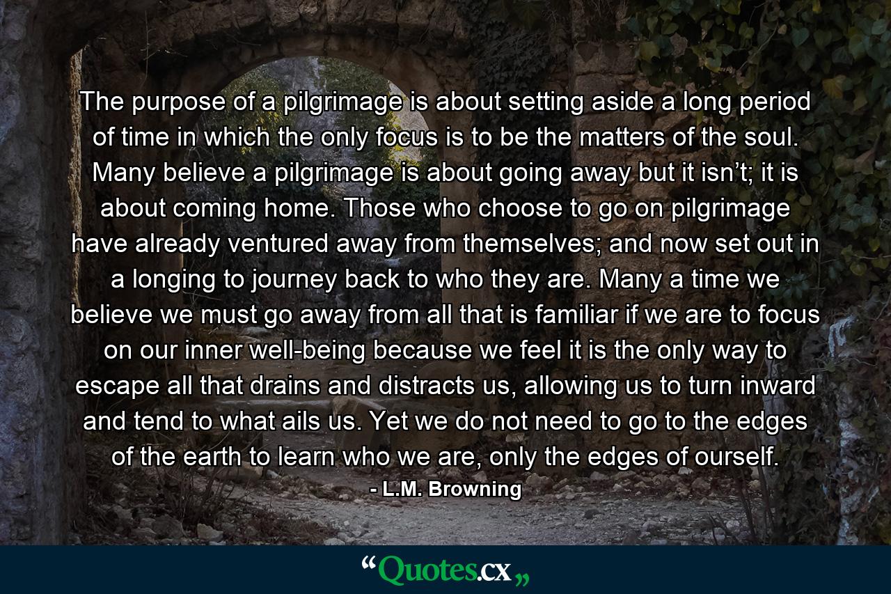 The purpose of a pilgrimage is about setting aside a long period of time in which the only focus is to be the matters of the soul. Many believe a pilgrimage is about going away but it isn’t; it is about coming home. Those who choose to go on pilgrimage have already ventured away from themselves; and now set out in a longing to journey back to who they are. Many a time we believe we must go away from all that is familiar if we are to focus on our inner well-being because we feel it is the only way to escape all that drains and distracts us, allowing us to turn inward and tend to what ails us. Yet we do not need to go to the edges of the earth to learn who we are, only the edges of ourself. - Quote by L.M. Browning